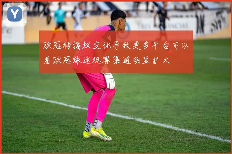欧冠转播权变化导致更多平台可以看欧冠球迷观赛渠道明显扩大