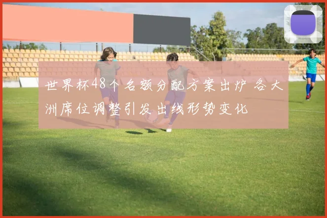 世界杯48个名额分配方案出炉 各大洲席位调整引发出线形势变化