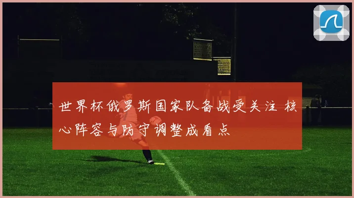 世界杯俄罗斯国家队备战受关注 核心阵容与防守调整成看点