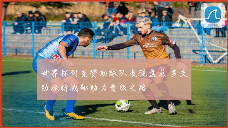 世界杯耐克赞助球队表现盘点 多支劲旅新战靴助力晋级之路