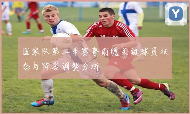 国家队第二季赛事前瞻关键球员状态与阵容调整分析
