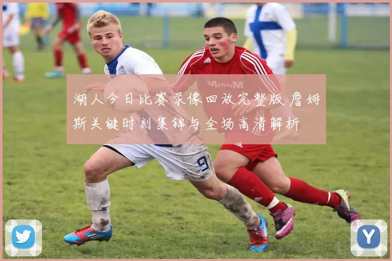 湖人今日比赛录像回放完整版 詹姆斯关键时刻集锦与全场高清解析