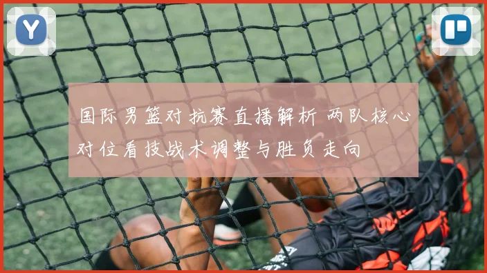 国际男篮对抗赛直播解析 两队核心对位看技战术调整与胜负走向