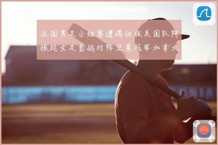 法国男足小组赛遭遇劲旅美国队阿根廷女足首战对阵卫冕冠军加拿大