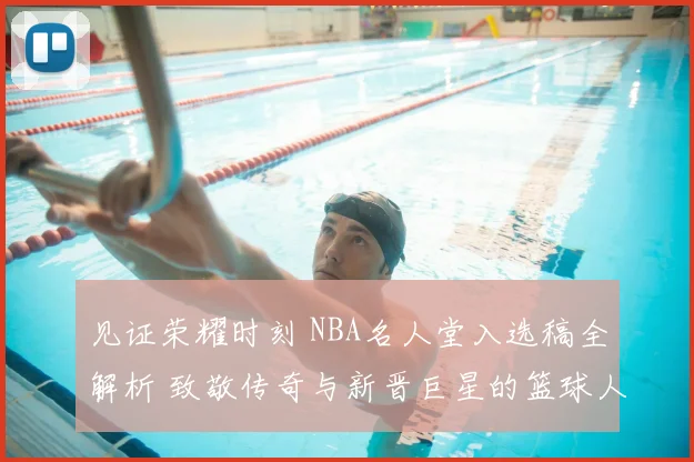 见证荣耀时刻 NBA名人堂入选稿全解析 致敬传奇与新晋巨星的篮球人生