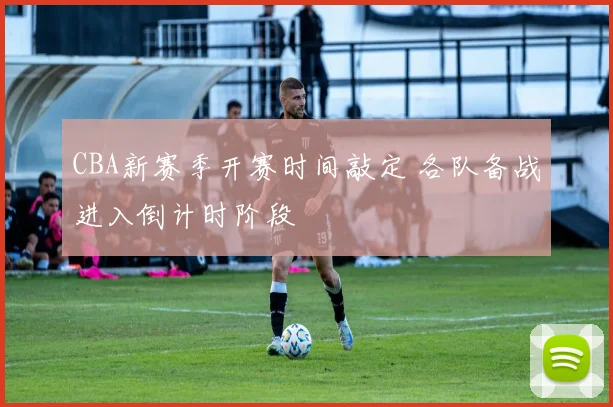 CBA新赛季开赛时间敲定 各队备战进入倒计时阶段