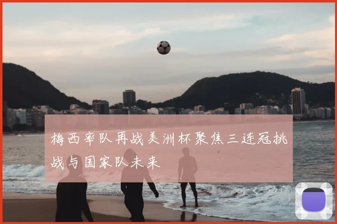 梅西率队再战美洲杯聚焦三连冠挑战与国家队未来