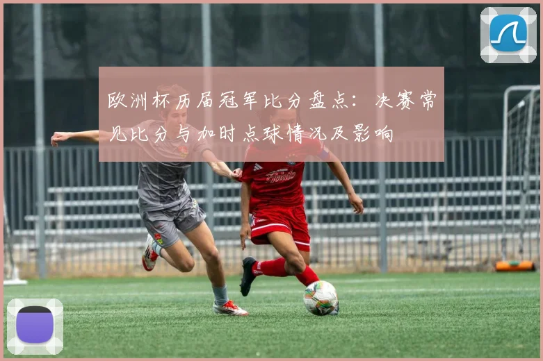 欧洲杯历届冠军比分盘点：决赛常见比分与加时点球情况及影响