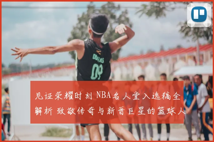 见证荣耀时刻 NBA名人堂入选稿全解析 致敬传奇与新晋巨星的篮球人生
