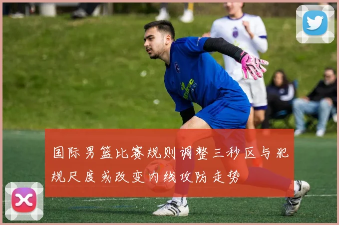 国际男篮比赛规则调整三秒区与犯规尺度或改变内线攻防走势