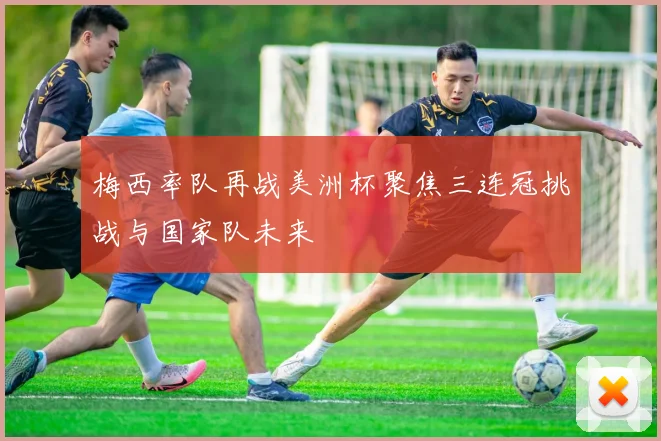 梅西率队再战美洲杯聚焦三连冠挑战与国家队未来