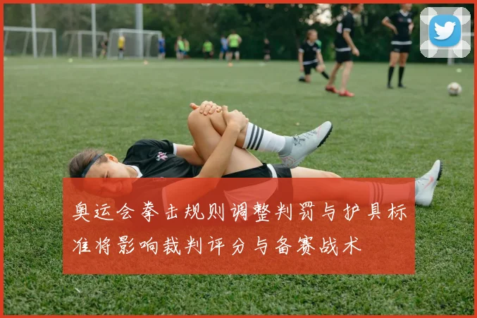 奥运会拳击规则调整判罚与护具标准将影响裁判评分与备赛战术