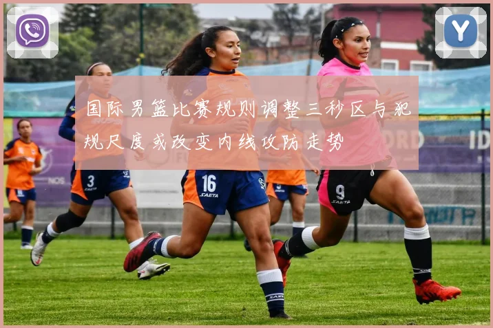 国际男篮比赛规则调整三秒区与犯规尺度或改变内线攻防走势