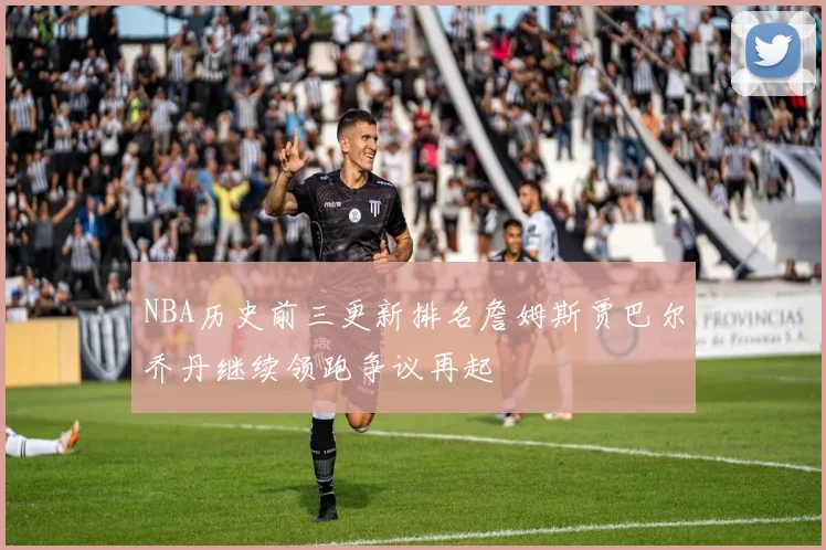 NBA历史前三更新排名詹姆斯贾巴尔乔丹继续领跑争议再起