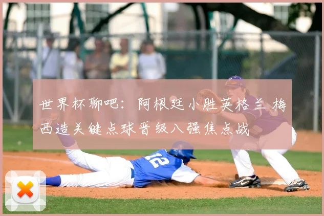 世界杯聊吧:阿根廷小胜英格兰 梅西造关键点球晋级八强焦点战