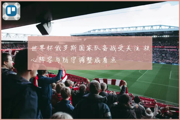 世界杯俄罗斯国家队备战受关注 核心阵容与防守调整成看点