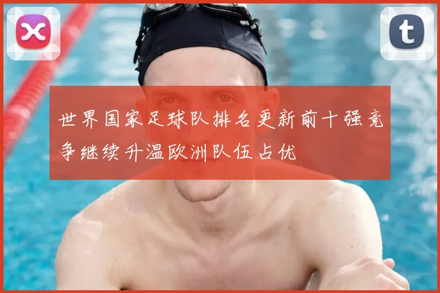 世界国家足球队排名更新前十强竞争继续升温欧洲队伍占优