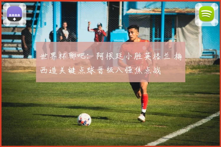 世界杯聊吧：阿根廷小胜英格兰 梅西造关键点球晋级八强焦点战