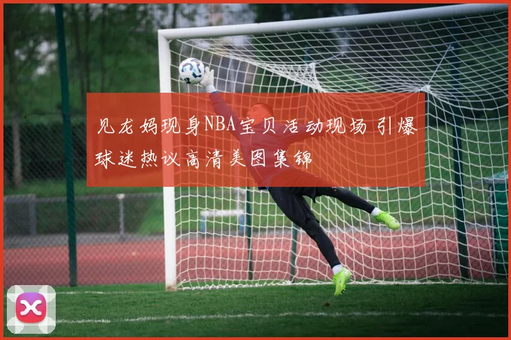 见龙妈现身NBA宝贝活动现场 引爆球迷热议高清美图集锦