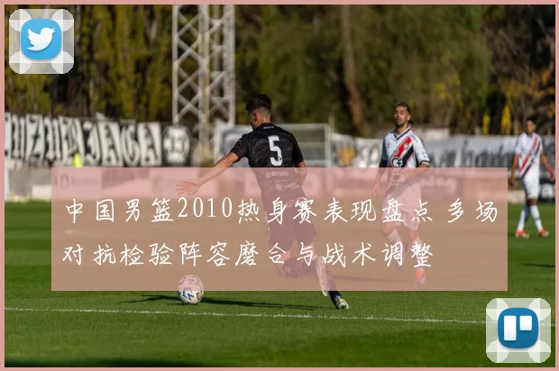中国男篮2010热身赛表现盘点 多场对抗检验阵容磨合与战术调整