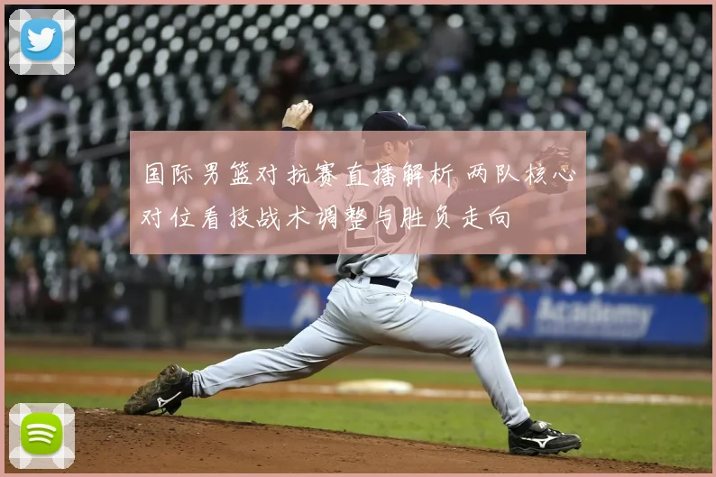 国际男篮对抗赛直播解析 两队核心对位看技战术调整与胜负走向