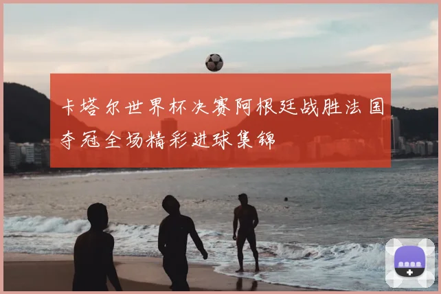 卡塔尔世界杯决赛阿根廷战胜法国夺冠全场精彩进球集锦