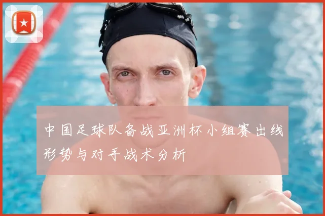 中国足球队备战亚洲杯小组赛出线形势与对手战术分析