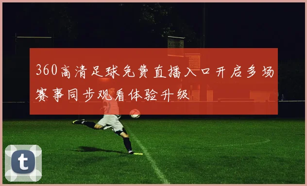 360高清足球免费直播入口开启多场赛事同步观看体验升级