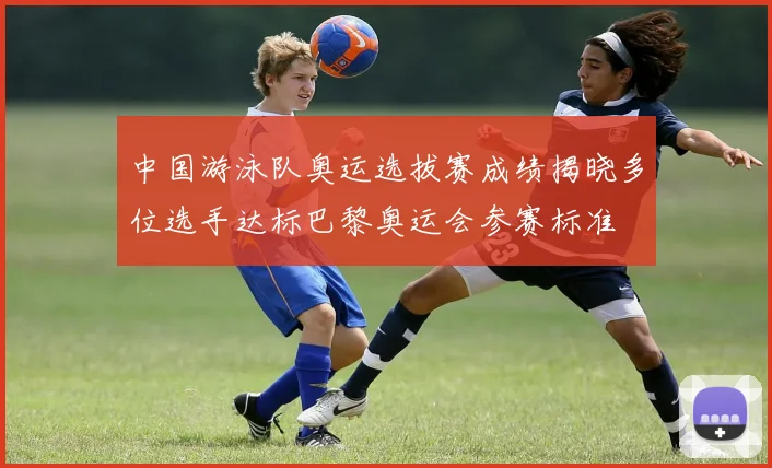 中国游泳队奥运选拔赛成绩揭晓多位选手达标巴黎奥运会参赛标准