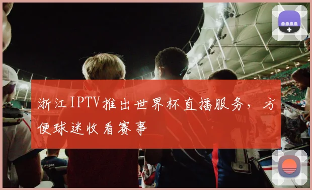 浙江IPTV推出世界杯直播服务,方便球迷收看赛事