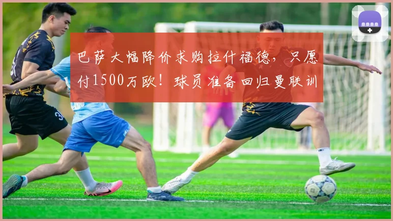 巴萨大幅降价求购拉什福德,只愿付1500万欧!球员准备回归曼联训练_谈判_本赛季_双方