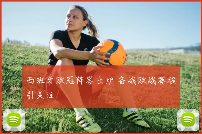 西班牙欧冠阵容出炉 备战欧战赛程引关注