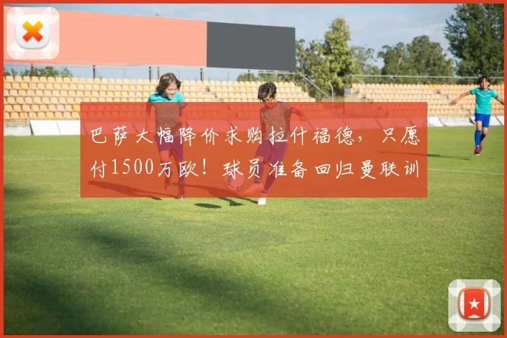 巴萨大幅降价求购拉什福德,只愿付1500万欧!球员准备回归曼联训练_谈判_本赛季_双方
